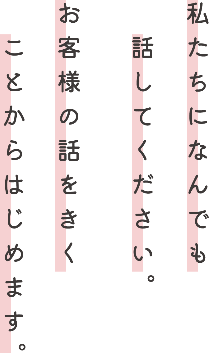 私たちになんでも話してください。お客様の話をきくことからはじめます。